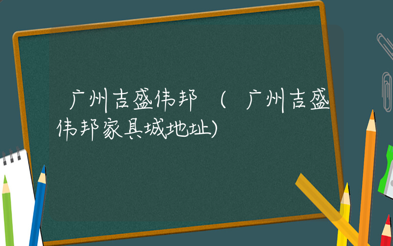 广州吉盛伟邦 (广州吉盛伟邦家具城地址)